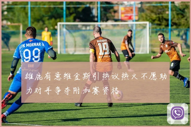 雄鹿有意维金斯引热议热火不愿助力对手争夺附加赛资格