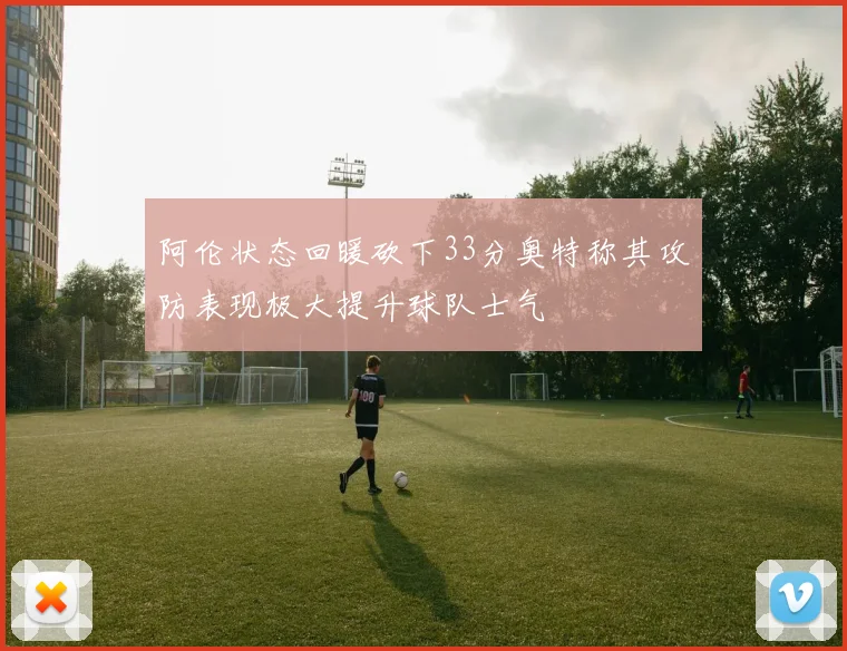 阿伦状态回暖砍下33分奥特称其攻防表现极大提升球队士气