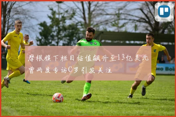摩根旗下栏目估值飙升至13亿美元曾两度专访C罗引发关注