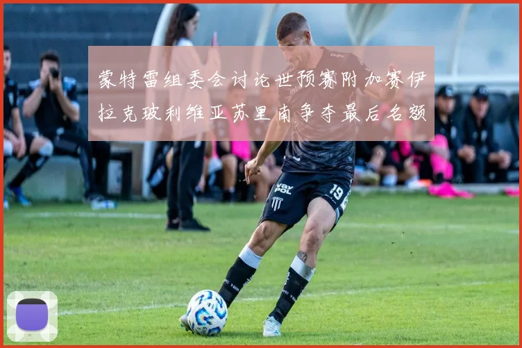 蒙特雷组委会讨论世预赛附加赛伊拉克玻利维亚苏里南争夺最后名额