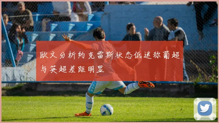 欧文分析约克雷斯状态低迷称葡超与英超差距明显