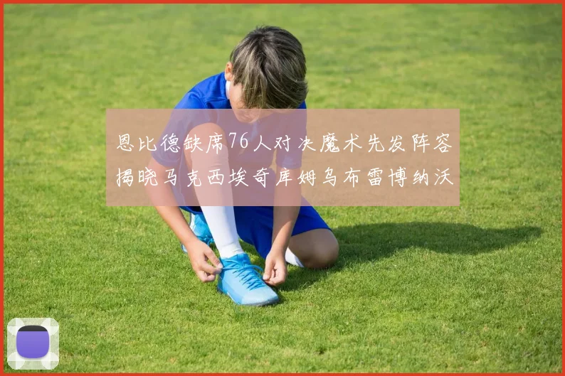 恩比德缺席76人对决魔术先发阵容揭晓马克西埃奇库姆乌布雷博纳沃克齐上阵