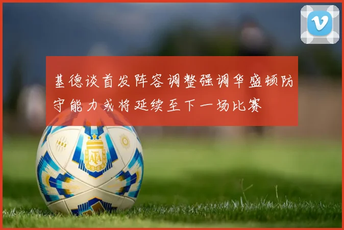 基德谈首发阵容调整强调华盛顿防守能力或将延续至下一场比赛
