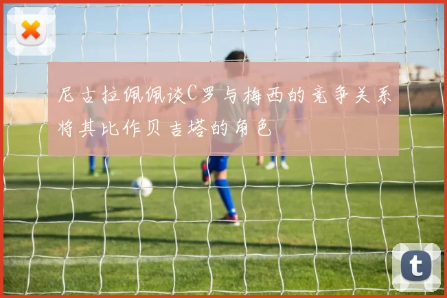 尼古拉佩佩谈C罗与梅西的竞争关系将其比作贝吉塔的角色