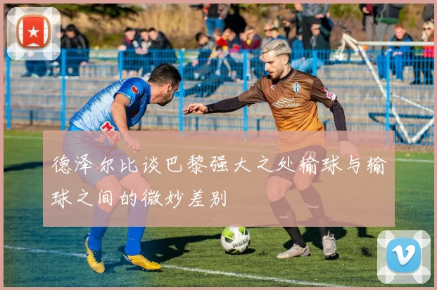 德泽尔比谈巴黎强大之处输球与输球之间的微妙差别