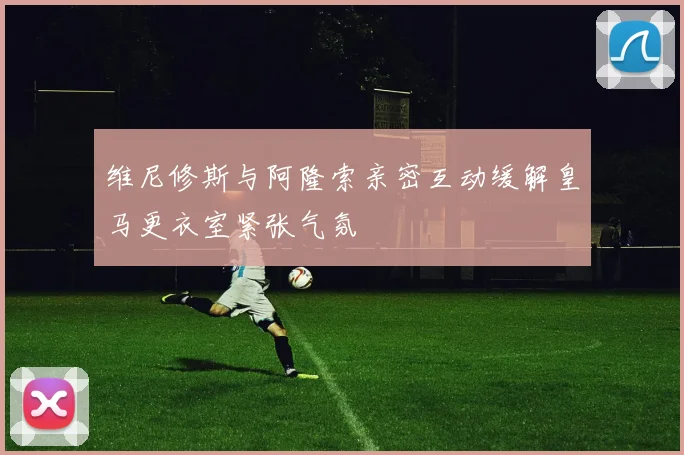 维尼修斯与阿隆索亲密互动缓解皇马更衣室紧张气氛