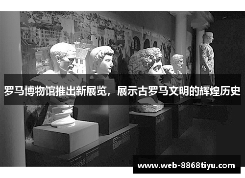 罗马博物馆推出新展览，展示古罗马文明的辉煌历史